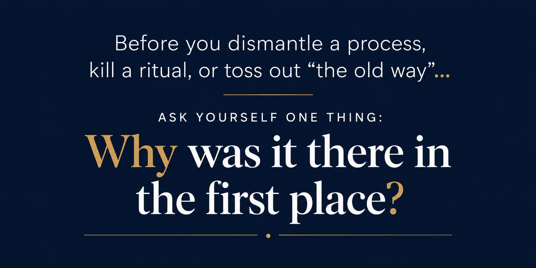 Before you dismantle a process, kill a ritual, or toss out “the old way”… ask yourself one thing:  Why was it there in the first place?